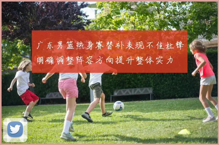 广东男篮热身赛替补表现不佳杜锋明确调整阵容方向提升整体实力