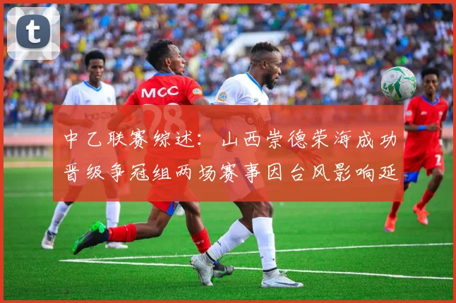 中乙联赛综述:山西崇德荣海成功晋级争冠组两场赛事因台风影响延期