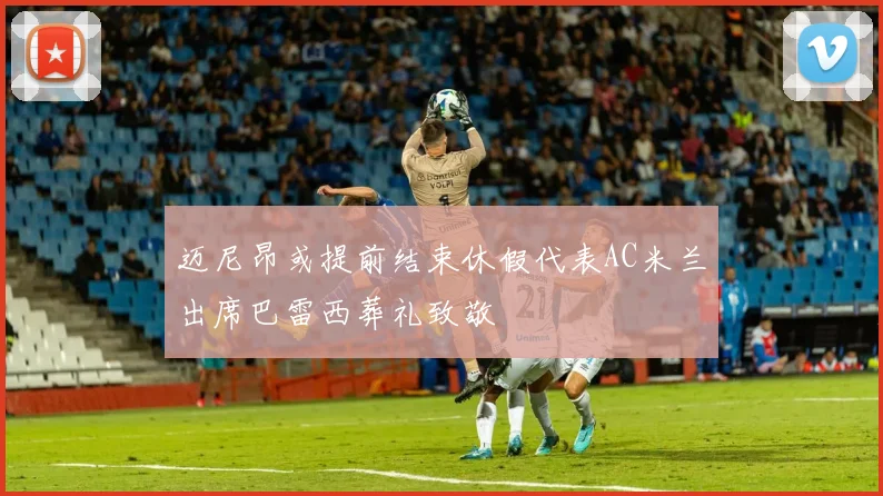 迈尼昂或提前结束休假代表AC米兰出席巴雷西葬礼致敬