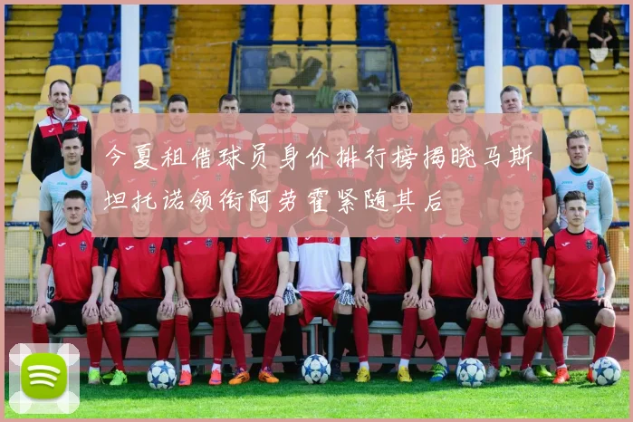 今夏租借球员身价排行榜揭晓马斯坦托诺领衔阿劳霍紧随其后