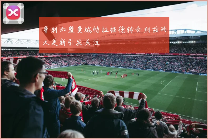 鲁利加盟曼城特拉福德转会利兹两大更新引发关注