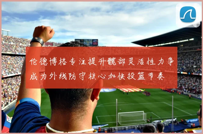 伦德博格专注提升髋部灵活性力争成为外线防守核心加快投篮节奏