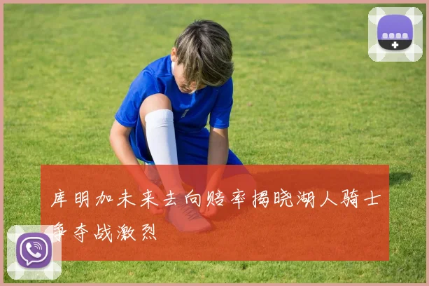 库明加未来去向赔率揭晓湖人骑士争夺战激烈