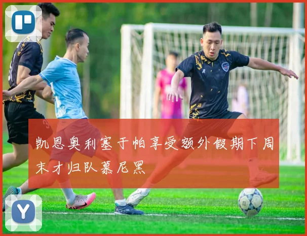 凯恩奥利塞于帕享受额外假期下周末才归队慕尼黑