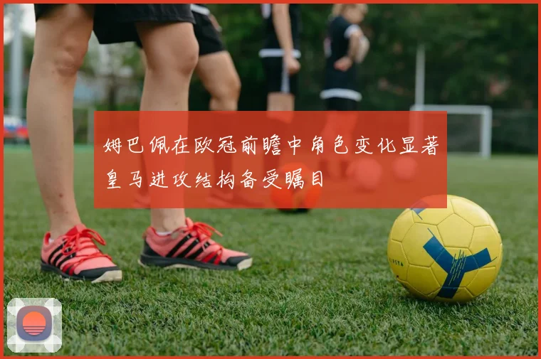 姆巴佩在欧冠前瞻中角色变化显著皇马进攻结构备受瞩目